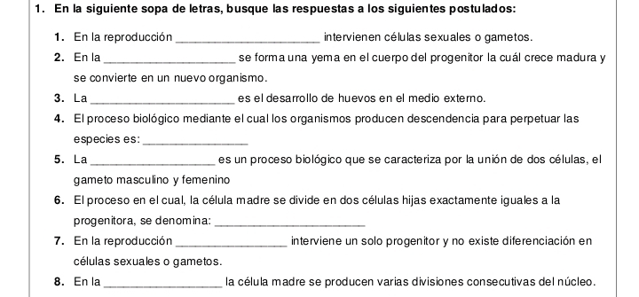 En la siguiente sopa de letras, busque las respuestas a los siguientes postulados: 
1. En la reproducción_ intervienen células sexuales o gametos. 
2. En la _se forma una yema en el cuerpo del progenitor la cuál crece madura y 
se convierte en un nuevo organismo. 
3. La _es el desarrollo de huevos en el medio externo. 
4. El proceso biológico mediante el cual los organismos producen descendencia para perpetuar las 
especies es :_ 
5. La_ es un proceso biológico que se caracteriza por la unión de dos células, el 
gameto masculino y femenino 
6. El proceso en el cual, la célula madre se divide en dos células hijas exactamente iguales a la 
progenitora, se denomina:_ 
7. En la reproducción _interviene un solo progenitor y no existe diferenciación en 
células sexuales o gametos. 
8. En la_ la célula madre se producen varias divisiones consecutivas del núcleo.