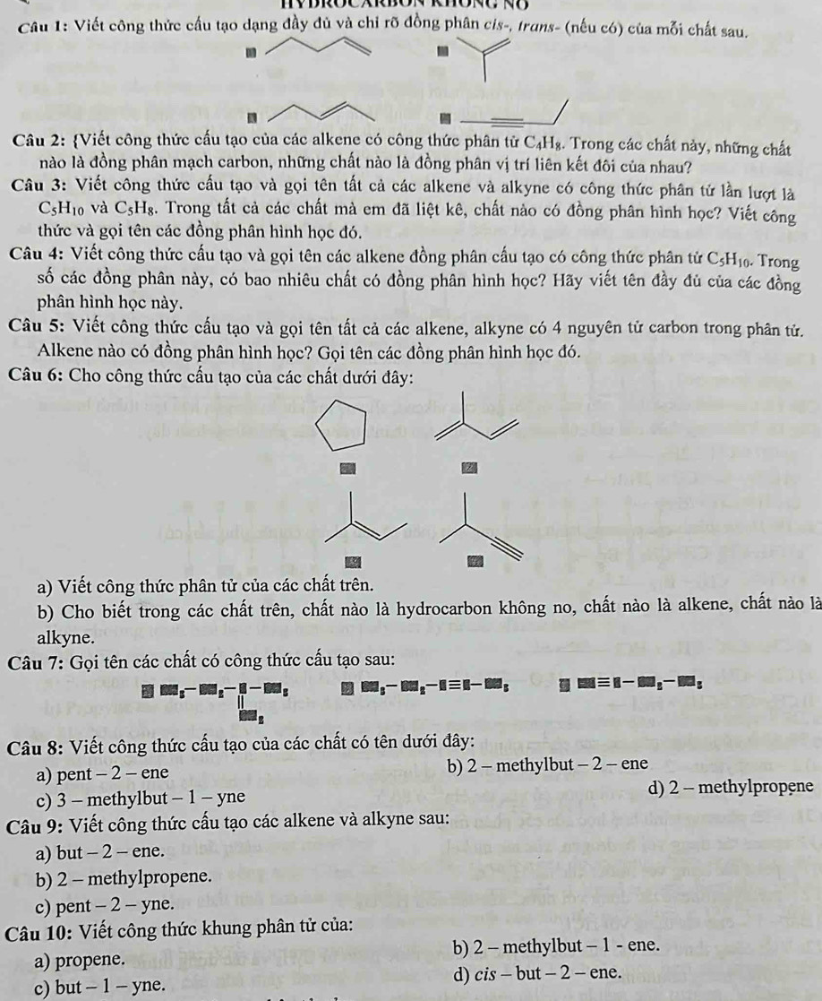 Viết công thức cầu tạo dạng đầy đủ và chỉ rõ đồng phân cis-, truns- (nếu có) của mỗi chất sau.
.
Câu 2: Viết công thức cấu tạo của các alkene có công thức phân tử C₄H₈. Trong các chất này, những chất
nào là đồng phân mạch carbon, những chất nào là đồng phân vị trí liên kết đôi của nhau?
Câu 3: Viết công thức cấu tạo và gọi tên tất cả các alkene và alkyne có công thức phân tử lần lượt là
C_5H_10 và C_5H_8. Trong tất cả các chất mà em đã liệt kê, chất nào có đồng phân hình học? Viết công
thức và gọi tên các đồng phân hình học đó.
Câu 4: Viết công thức cấu tạo và gọi tên các alkene đồng phân cấu tạo có công thức phân tử C₃H₁. Trong
số các đồng phân này, có bao nhiêu chất có đồng phân hình học? Hãy viết tên đầy đủ của các đồng
phân hình học này.
Câu 5: Viết công thức cấu tạo và gọi tên tất cả các alkene, alkyne có 4 nguyên tử carbon trong phân tử.
Alkene nào có đồng phân hình học? Gọi tên các đồng phân hình học đó.
Câu 6: Cho công thức cấu tạo của các chất dưới đây:
a) Viết công thức phân tử của các chất trên.
b) Cho biết trong các chất trên, chất nào là hydrocarbon không no, chất nào là alkene, chất nào là
alkyne.
Câu 7: Gọi tên các chất có công thức cấu tạo sau:
□ □ □ _5-□ □ _5-□ □ _5 □ □ _□ _5-□ □ _n-□ □ _s mequiv n-m_s-m_s
Câu 8: Viết công thức cấu tạo của các chất có tên dưới đây:
a) pent - 2 - ene b) 2 - methylbut - 2 - ene
c) 3 - methylbut - 1 - yne d) 2 - methylpropene
Câu 9: Viết công thức cấu tạo các alkene và alkyne sau:
a) but - 2 - ene.
b) 2 - methylpropene.
c) pent - 2 - yne.
Câu 10: Viết công thức khung phân tử của:
a) propene. b) 2 - methylbut - 1 - ene.
c) but - 1 - yne. d) cis - but - 2 - ene.