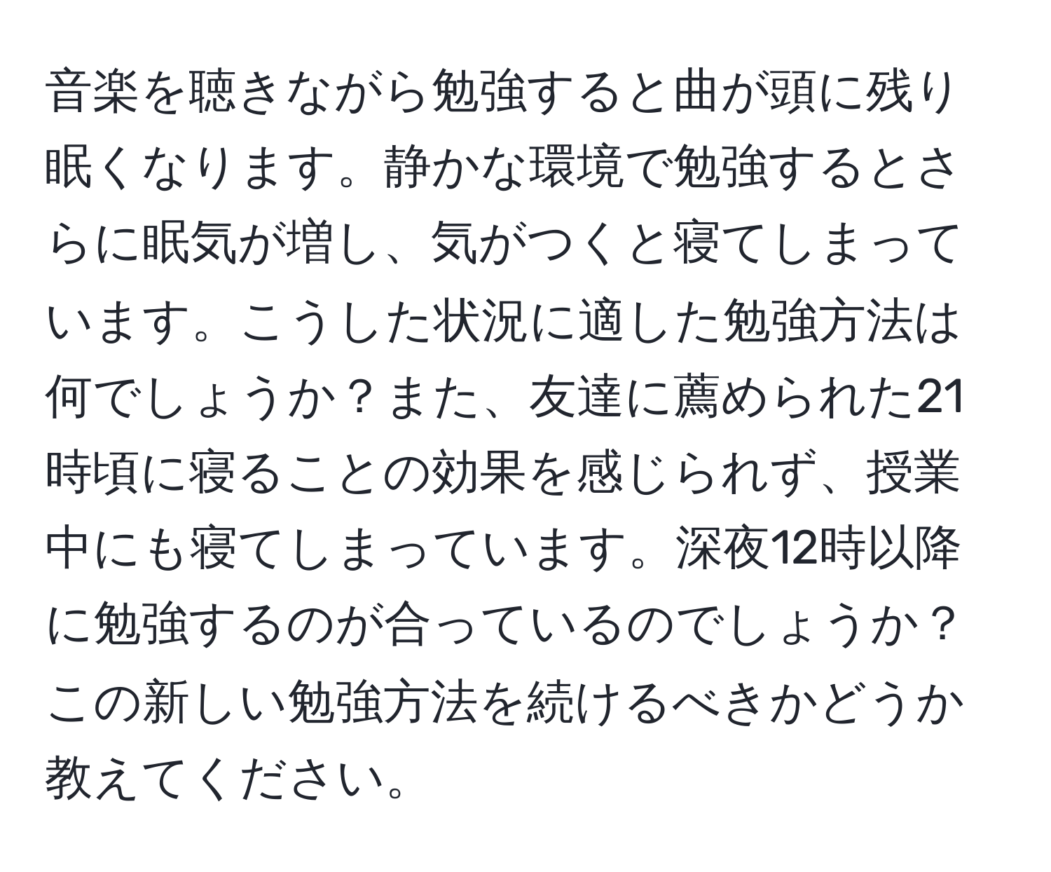 音楽を聴きながら勉強すると曲が頭に残り眠くなります。静かな環境で勉強するとさらに眠気が増し、気がつくと寝てしまっています。こうした状況に適した勉強方法は何でしょうか？また、友達に薦められた21時頃に寝ることの効果を感じられず、授業中にも寝てしまっています。深夜12時以降に勉強するのが合っているのでしょうか？この新しい勉強方法を続けるべきかどうか教えてください。