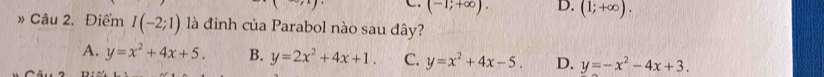 (-1;+∈fty ). D. (1;+∈fty ). 
» Câu 2. Điểm I(-2;1) là đinh của Parabol nào sau đây?
A. y=x^2+4x+5. B. y=2x^2+4x+1. C. y=x^2+4x-5. D. y=-x^2-4x+3.