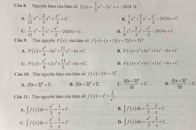 Nguyên hàm của hàm số f(x)= 1/3 x^3-2x^2+x-2024 là
A.  1/12 x^4- 2/3 x^3+ x^2/2 +C.  1/9 x^4- 2/3 x^3+ x^2/2 -2024x+C.
B.
C.  1/12 x^4- 2/3 x^3+ x^2/2 -2024x+C.  1/9 x^4+ 2/3 x^3- x^2/2 -2024x+C.
D.
Câu 9. Tìm nguyên F(x) của hàm số f(x)=(x+1)(x+2)(x+3) ?
A. F(x)= x^4/4 -6x^3+ 11/2 x^2-6x+C. B. F(x)=x^4+6x^3+11x^2+6x+C.
C. F(x)= x^4/4 +2x^3+ 11/2 x^2+6x+C. D. F(x)=x^3+6x^2+11x^2+6x+C.
Câu 10. Tìm nguyên hàm của hàm số f(x)=(5x+3)^5.
A. (5x+3)^6+C. B. (5x+3)^4+C. C. frac (5x+3)^630+C. D. frac (5x+3)^430+C
Câu 11. Tìm nguyên hàm của hàm số f(x)=x^2+ 2/x^2 .
A. ∈t f(x)dx= x^3/3 + 1/x +C. ∈t f(x)dx= x^3/3 - 2/x +C.
B.
C. ∈t f(x)dx= x^3/3 - 1/x +C. D. ∈t f(x)dx= x^3/3 + 2/x +C.