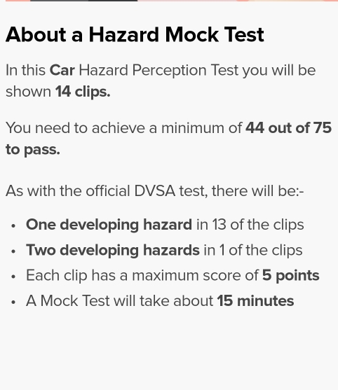 About a Hazard Mock Test 
In this Car Hazard Perception Test you will be 
shown 14 clips. 
You need to achieve a minimum of 44 out of 75
to pass. 
As with the official DVSA test, there will be:- 
One developing hazard in 13 of the clips 
Two developing hazards in 1 of the clips 
Each clip has a maximum score of 5 points 
A Mock Test will take about 15 minutes