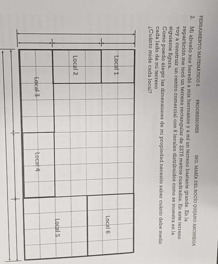 PENSAMIENTO MATEMÁTICO 2 PROGRESIONES ING. MARÍA DEL ROCÍO QUIJANO ARCINIEGA
2. Mi abuelo nos heredó a mis hermanos y a mí un terreno bastante grande. En la
repartición me tocó un terreno rectangular de 2275 metros cuadrados. En este terreno
voy a construir un centro comercial con 6 locales distribuidos como se muestra en la
siguiente figura.
Como puedo elegir las dimensiones de mi propiedad necesito saber cuánto debe medir
cada lado de mi terreno
¿Cuánto mide cada local?
Local 1
Local 6
Local 2
Local 5
Local 3 Local 4