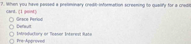 When you have passed a preliminary credit-information screening to qualify for a credit
card. (1 point)
Grace Period
Default
Introductory or Teaser Interest Rate
Pre-Approved