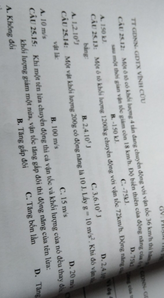 GV: Ph
TT GDNN- GDTX VÌNH CƯU
CÂU 25.12: Một ô tố có khối lượng 4 tấn đang chuyển động với vận tốc 36 km/h thi hăm
D. 75kl
sau một thời gian vận tốc giám còn 18 km/h. Độ biến thiên của động năng củ ê F GDNN - GI
B. -150 kJ. C. -75kJ.
CẤU 25.13: Một ô tô khối lượng 1200kg chuyển động với vận tốc 72km/h. Động năng có Công của 1
Vị dụ
A. 150 kJ. D. 2, 4. 10
C. 3, 6.10^5J
bằng:
B. 2, 4.10^5J
CÂU 25.14: Một vật khối lượng 200g có động năng là 10 J. Lấy g=10m/s^2. Khi đó vận tố
A. 1,2.10^5J
D. 20 m
vật là:
B. 100 m/s C. 15 m/s
a
CÂU 25.15: Khi một tên lửa chuyển động thì cả vận tốc và khối lượng của nó đều thay đổ
A. 10 m/s
D. Tăng
khối lượng giảm một nửa, vận tốc tăng gấp đôi thì động năng của tên lửa:
A. Không đổi B. Tăng gấp đôi C. Tăng bốn lần