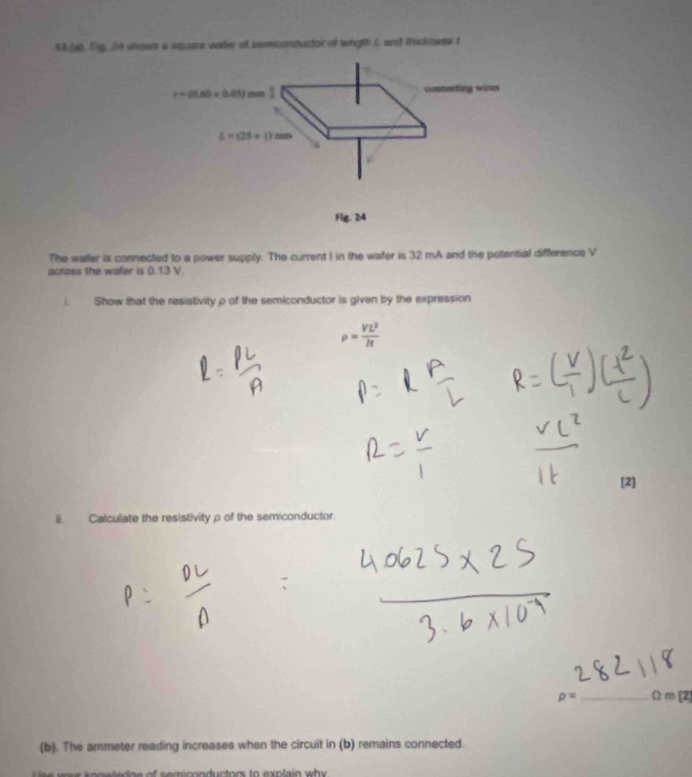18 (a), Fig. 2n showe a square warler of semicondustor of lenigth i. and thickness t
r=(0.60* 0.05)mm

L=(25+1)mm
Flg. 24 
The wafer is connected to a power supply. The current I in the wafer is 32 mA and the potential difference V
across the wafer is 0.13 V
Show that the resistivity ρ of the semiconductor is given by the expression
rho = VL^2/R 
[2] 
i. Calculate the resistivityρ of the semiconductor
rho = _  Ω m [2] 
(b). The ammeter reading increases when the circuit in (b) remains connected. 
o n ductors to exn la in wh y