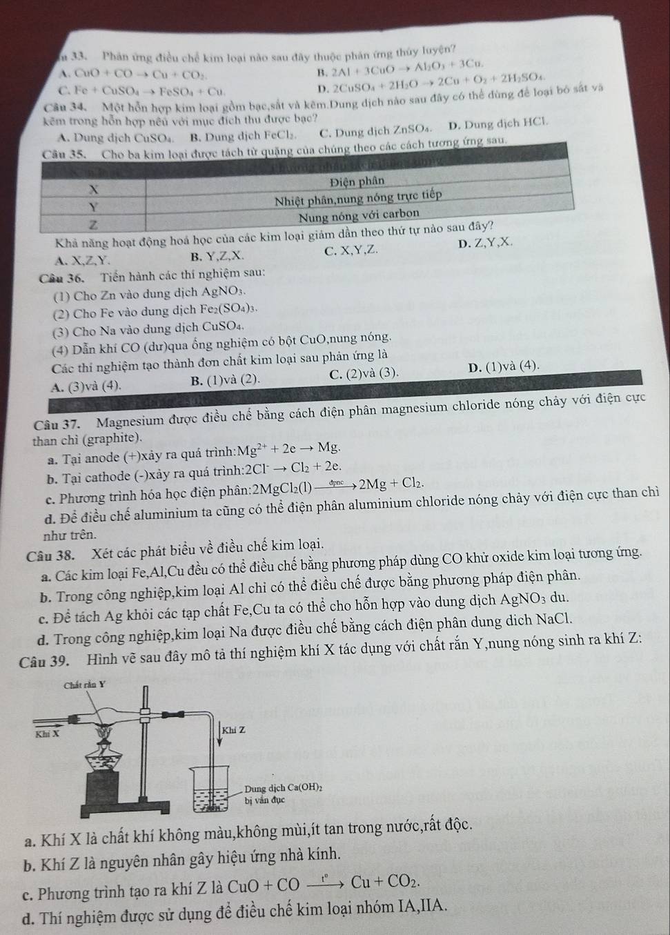 Phân ứng điều chế kim loại nào sau đây thuộc phản ứng thủy luyện?
A. CuO+COto Cu+CO_2 B. 2Al+3CuOto Al_2O_3+3Cu.
C. Fe+CuSO_4to FeSO_4+Cu
D. 2CuSO_4+2H_2Oto 2Cu+O_2+2H_2SO_4
Cầu 34. Một hỗn hợp kim loại gồm bạc,sắt và kêm.Dung dịch nào sau đây có thể dùng để loại bó sắt và
kêm trong hỗn hợp nêu với mục đích thu được bạc?
A. Dung dịch GIISO B. Dung dịch FeCl₂. C. Dung dịch ZnSO₄. D. Dung dịch HCl.
ng ứng sau.
Khả năng hoạt động hoá học của các kim loại giảm d
A. X,Z ,Y. B. Y,Z,X. C.X,Y,Z. D. Z,Y,X.
Câu 36. Tiến hành các thí nghiệm sau:
(1) Cho Zn vào dung dịch AgNO_3.
(2) Cho Fe vào dung dịch Fe_2(SO_4)_3.
(3) Cho Na vào dung dịch CuSO_4,
(4) Dẫn khí CO (dư)qua ống nghiệm có bột CuO,nung nóng.
Các thi nghiệm tạo thành đơn chất kim loại sau phản ứng là
A. (3)và (4). B. (1)và (2). C. (2)và (3). D. (1)và (4).
Câu 37. Magnesium được điều chế bằng cách điện phân magnesium chloride nóng chảy với điện cực
than chì (graphite).
a. Tại anode (+)xảy ra quá trình: Mg^(2+)+2eto Mg.
b. Tại cathode (-)xảy ra quá trình :2Cl^-to Cl_2+2e.
e. Phương trình hóa học điện phân: 2MgCl_2(l)to 2Mg+Cl_2.
đ. Để điều chế aluminium ta cũng có thể điện phân aluminium chloride nóng chảy với điện cực than chì
như trên.
Câu 38. Xét các phát biểu về điều chế kim loại.
a. Các kim loại Fe,Al,Cu đều có thể điều chế bằng phương pháp dùng CO khử oxide kim loại tương ứng.
b. Trong công nghiệp,kim loại Al chỉ có thể điều chế được bằng phương pháp điện phân.
c. Để tách Ag khỏi các tạp chất Fe,Cu ta có thể cho hỗn hợp vào dung dịch AgN O_3 du.
d. Trong công nghiệp,kim loại Na được điều chế bằng cách điện phân dung dịch NaCl.
Câu 39. Hình vẽ sau đây mô tả thí nghiệm khí X tác dụng với chất rắn Y,nung nóng sinh ra khí Z:
a. Khí X là chất khí không màu,không mùi,ít tan trong nước,rất độc.
b. Khí Z là nguyên nhân gây hiệu ứng nhà kính.
c. Phương trình tạo ra khí Z là CuO+COxrightarrow r°Cu+CO_2.
d. Thí nghiệm được sử dụng để điều chế kim loại nhóm IA,IIA.