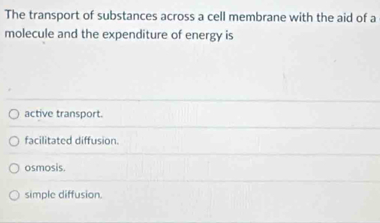 The transport of substances across a cell membrane with the aid of a
molecule and the expenditure of energy is
active transport.
facilitated diffusion.
osmosis.
simple diffusion.