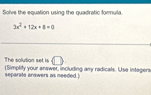 Solve the equation using the quadratic formula.
3x^2+12x+8=0
_ 
_ 
The solution set is  □ . 
(Simplify your answer, including any radicals. Use integers 
separate answers as needed.)