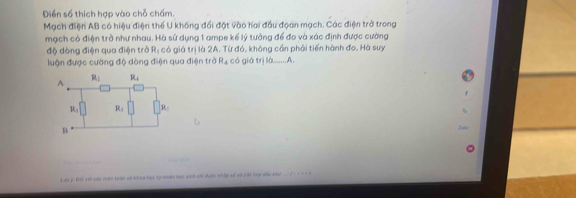 Điền số thích hợp vào chỗ chấm,
Mạch điện AB có hiệu điện thế U không đổi đặt vào hai đầu đọan mạch. Các điện trở trong
mạch có điện trở như nhau. Hà sử dụng 1 ampe kế lý tưởng để đo và xác định được cường
độ dòng điện qua điện trở R_1 có giá trị là 2A. Từ đó, không cần phải tiến hành đo, Hà suy
luận được cường độ dòng điện qua điện trở R_4 có giá trị là.......A.
Zalo
.
Lưu ý: Đối với các môn toán và khoa học tự nhiên học sinh chỉ được nhập số và các loại đầu sau: . . : / - - - - =