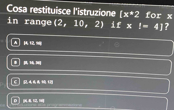 Cosa restituisce l'istruzione [x*2 for x
in range (2,10 0, 2) if x!=4] ?
A [4,12,16
B [8,16,36]
C [2,4,6,8,10,12]
D [4,8,12,16]
programmazione