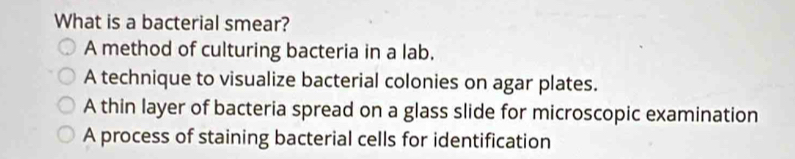 What is a bacterial smear?
A method of culturing bacteria in a lab.
A technique to visualize bacterial colonies on agar plates.
A thin layer of bacteria spread on a glass slide for microscopic examination
A process of staining bacterial cells for identification