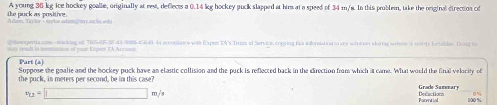 A young 36 kg ice hockey goalie, originally at rest, deflects a 0.14 kg hockey puck slapped at him at a speed of 34 m/s. In this problem, take the original direction of 
the puck as positive. 
Adam, Trylor - taylor.adam@my.mchs.edu 
@ theexperita.com- macking at: 7165-0F-3F-43-9988-45649. In acconlance with Expert TA's Terms of Service, copying this information to any sulutions sharing webste is strictly forbiddos. Dong fo 
may result in mmmmanon of your Expert TA Account. 
Part (a) 
Suppose the goalie and the hockey puck have an elastic collision and the puck is reflected back in the direction from which it came. What would the final velocity of 
the puck, in meters per second, be in this case? 
Grade Summary
v_f,2=□ m/s Deductions 0%. 
Potential 100%