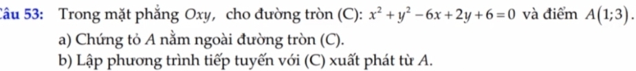 Trong mặt phẳng Oxy, cho đường tròn (C): x^2+y^2-6x+2y+6=0 và điểm A(1;3). 
a) Chứng tỏ A nằm ngoài đường tròn (C). 
b) Lập phương trình tiếp tuyến với (C) xuất phát từ A.