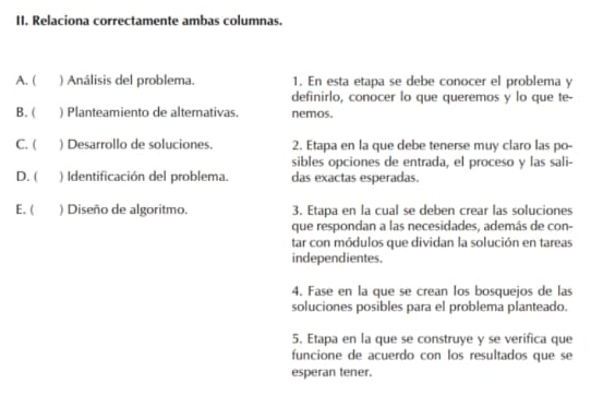 Relaciona correctamente ambas columnas. 
A. ( ) Análisis del problema. 1. En esta etapa se debe conocer el problema y 
definirlo, conocer lo que queremos y lo que te- 
B. ( ) Planteamiento de alternativas. nemos. 
C. ( ) Desarrollo de soluciones. 2. Etapa en la que debe tenerse muy claro las po- 
sibles opciones de entrada, el proceso y las sali- 
D. ( ) Identificación del problema. das exactas esperadas. 
E. ( ) Diseño de algoritmo. 3. Etapa en la cual se deben crear las soluciones 
que respondan a las necesidades, además de con- 
tar con módulos que dividan la solución en tareas 
independientes. 
4. Fase en la que se crean los bosquejos de las 
soluciones posibles para el problema planteado. 
5. Etapa en la que se construye y se verifica que 
funcione de acuerdo con los resultados que se 
esperan tener.