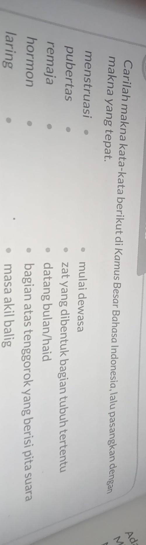 Ad 
M 
Carilah makna kata-kata berikut di Kamus Besar Bahasa Indonesia, lalu pasangkan dengan 
makna yang tepat. 
menstruasi mulai dewasa 
pubertas zat yang dibentuk bagian tubuh tertentu 
remaja datang bulan/haid 
hormon 
bagian atas tenggorok yang berisi pita suara 
laring masa akil balig