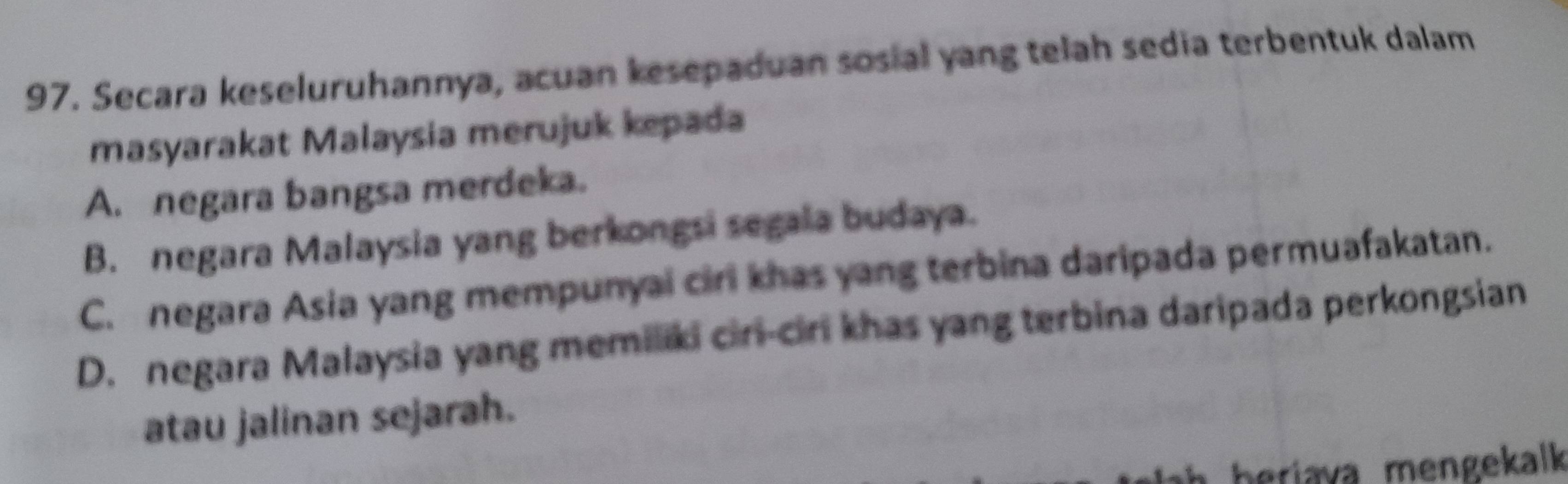 Secara keseluruhannya, acuan kesepaduan sosial yang telah sedia terbentuk dalam
masyarakat Malaysia merujuk kepada
A. negara bangsa merdeka.
B. negara Malaysia yang berkongsi segala budaya.
C. negara Asia yang mempunyai cirl khas yang terbina daripada permuafakatan.
D. negara Malaysia yang memiliki ciri-ciri khas yang terbina daripada perkongsian
atau jalinan sejarah.
h beriava mengekalk