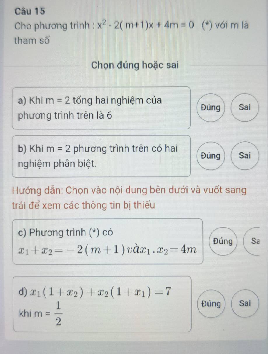 Cho phương trình : x^2-2(m+1)x+4m=0 (*) với m là
tham số
Chọn đúng hoặc sai
a) Khi m=2 tổng hai nghiệm của
Đúng Sai
phương trình trên là 6
b) Khi m=2 phương trình trên có hai
Đúng Sai
nghiệm phân biệt.
Hướng dẫn: Chọn vào nội dung bên dưới và vuốt sang
trái để xem các thông tin bị thiếu
c) Phương trình (*) có
Đúng Sa
x_1+x_2=-2(m+1) vhat ax_1.x_2=4m
d) x_1(1+x_2)+x_2(1+x_1)=7
khi m= 1/2 
Đúng Sai