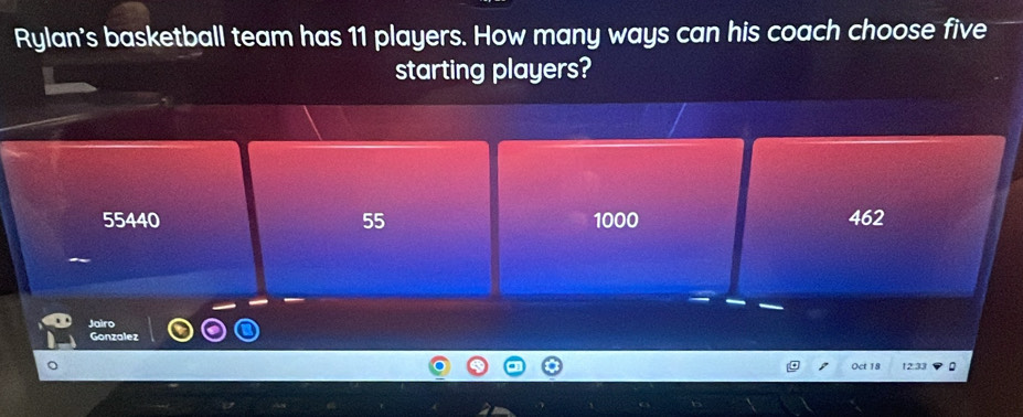 Rylan's basketball team has 11 players. How many ways can his coach choose five
starting players?
55440 55 1000 462
Jairo
Gonzalez
Oct 18 12.33 :