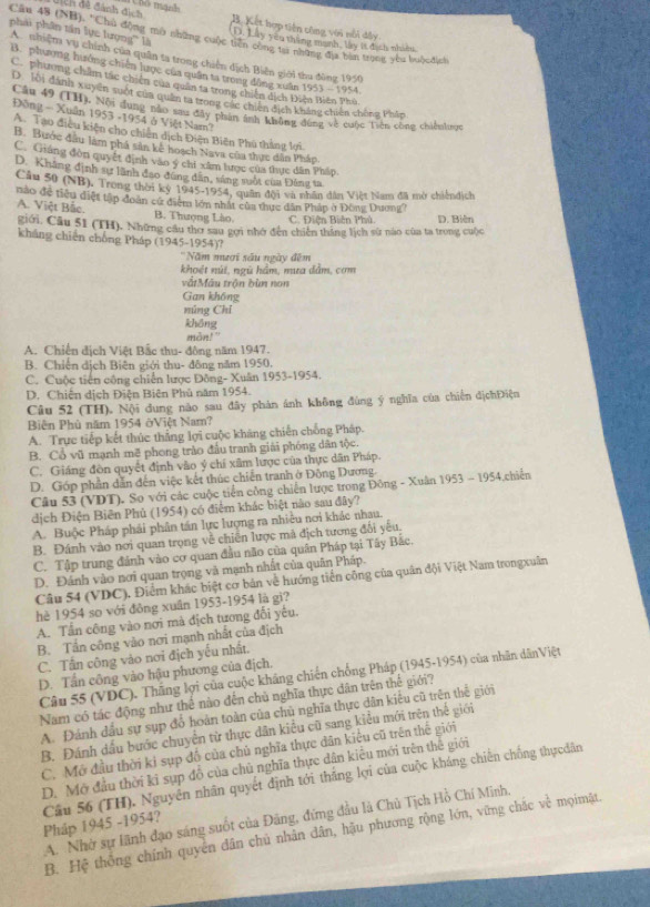 dịch đề đánh địch  Kết hợp tiên công với nổi dây
phải phân tần lực lượng''' là
Cân 48 (NH), "Chủ động mô những cuộc tiên công tạ những địa ban trong yêu buộcđịch D. Lây yêu thăn manh, ly it địch nhiên
A nhiệm vụ chính của quân ta trong chiến dịch Biên giới thu đùng 1950
B. phương hưởng chiến hược của quân ta trong động xuân 1953 - 1954
C. phương chẩm tác chiến của quân ta trong chiến dịch Điện Biên Phú,
D 10i đánh xuyên suốt của quân ta trong các chiến địch khẳng chiến chòng Phâp
Câu 49 (TH). Nội dung nào sau đây phần tnh không đồng về cuộc Tiên công chiếnhược
Đông - Xuân 1953 -1954 ở Việt Nam?
A. Tạo điều kiện cho chiến dịch Điện Biên Phú thắng lợi
B. Bước đầu làm phá sản kế hoạch Nava của thực dân Pháp
C. Giáng đòn quyết định vào ý chi xâm lược của thực dân Pháp
D. Khẳng định sư lãnh đạo đùng dân, sáng suốt của Đảng ta
Cầu 50 (NB). Trong thời kỷ 1945-1954, quân đội và nhân dân Việt Nam đã mở chiếndịch
nào đề tiểu diệt tập đoàn cử điểm lớn nhất của thực dân Pháp ở Đông Dương?
A. Việt Bắc. B. Thượng Lào. C. Điện Biên Phủ. D. Biên
giới, Cầu 51 (TH). Những câu thơ sau gọi nhớ đến chiến thăng lịch sử nào của ta trong cuộc
kháng chiến chồng Pháp (1945-1954)?
''Năm mươi sâu ngày đêm
khoết núi, ngũ hám, mưa dâm, cơm
vấtMẫu trận bùn non
Gan không
núng Chỉ
khōng
mon!"
A. Chiến địch Việt Bắc thu- đông năm 1947.
B. Chiến dịch Biên giới thu- đông năm 1950.
C. Cuộc tiến công chiến lược Đông- Xuân 1953-1954.
D. Chiến dịch Điện Biên Phú năm 1954.
Câu 52 (TH). Nội dung não sau đây phản ánh không đùng ý nghĩa của chiến địchĐiện
Biên Phù năm 1954 ởViệt Nam?
A. Trực tiếp kết thúc thắng lợi cuộc kháng chiến chống Pháp.
B. Cổ vũ mạnh mẽ phong trào đầu tranh giải phóng dân tộc.
C. Giáng đòn quyết định vào ý chí xâm lược của thực dân Pháp.
D. Góp phần dẫn đến việc kết thúc chiến tranh ở Đông Dương.
Câu 53 (VDT). So với các cuộc tiến công chiến lược trong Đông - Xuân 1953 - 1954,chiến
dịch Điện Biên Phủ (1954) có điểm khác biệt nào sau đây?
A. Buộc Pháp phải phân tán lực lượng ra nhiều nơi khác nhau.
B. Đánh vào nơi quan trọng về chiến lược mã địch tương đổi yếu,
C. Tập trung đánh vào cơ quan đầu não của quân Pháp tại Tây Bắc.
D. Đánh vào nơi quan trọng và mạnh nhất của quân Pháp.
Câu 54 (VDC). Điểm khác biệt cơ bản về hướng tiến công của quân đội Việt Nam trongxuân
hè 1954 so với đòng xuân 1953-1954 là gì?
A. Tấn công vào nơi mà địch tương đối yêu.
B. Tần công vào nơi mạnh nhất của địch
C. Tần công vào nơi địch yếu nhất.
D. Tần công vào hậu phương của địch.
Câu 55 (VDC). Thắng lợi của cuộc kháng chiến chống Pháp (1945-1954) của nhân dânViệt
Nam có tác động như thể nào đến chủ nghĩa thực dân trên thế giới?
A. Đánh dầu sự sụp đổ hoàn toàn của chủ nghĩa thực dân kiêu cũ trên thế giới
B. Đánh dầu bước chuyển từ thực dân kiểu cũ sang kiểu mới trên thể giới
C. Mở đầu thời kỉ sụp đố của chủ nghĩa thực dân kiểu cũ trên thế giới
D. Mở đầu thời ki sụp đồ của chủ nghĩa thực dân kiêu mới trên thế giới
Pháp 1945 -1954? Câu 56 (TH). Nguyễn nhân quyết định tới thắng lợi của cuộc kháng chiến chống thựcdân
A. Nhờ sự lãnh đạo sáng suốt của Đăng, đứng đầu là Chủ Tịch Hồ Chí Minh,
B. Hệ thông chính quyên dân chủ nhân dân, hậu phương rộng lớn, vững chặc về mọimặt