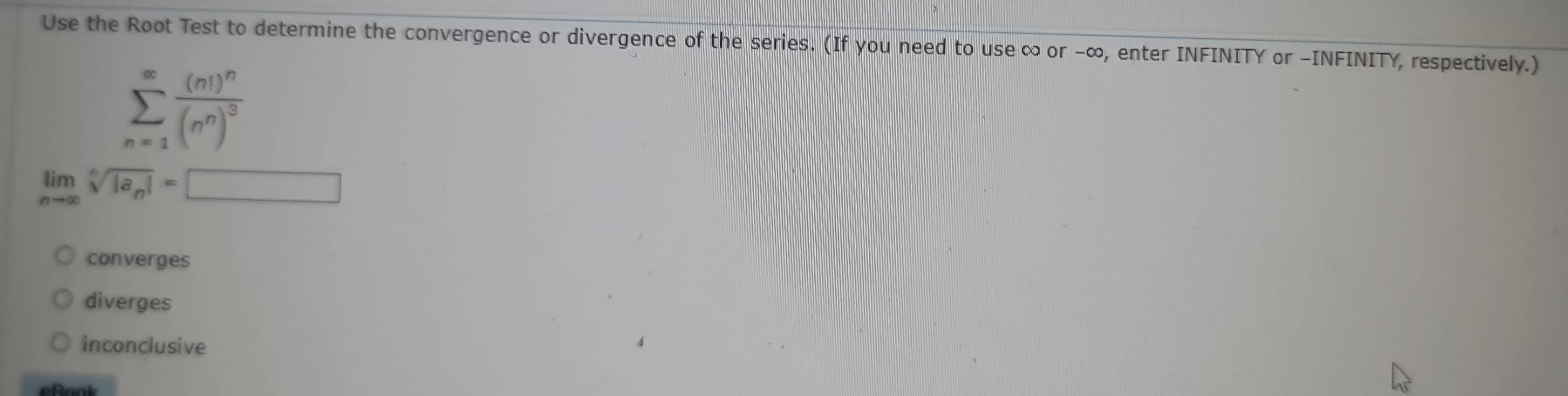 Use the Root Test to determine the convergence or divergence of the series. (If you need to use ∞ or -∞, enter INFINITY or -INFINITY, respectively.)
sumlimits _(n=1)^(∈fty)frac (n!)^n(n^n)^3
limlimits _nto ∈fty sqrt[n](|a_n)|=□
converges
diverges
inconclusive
eRook