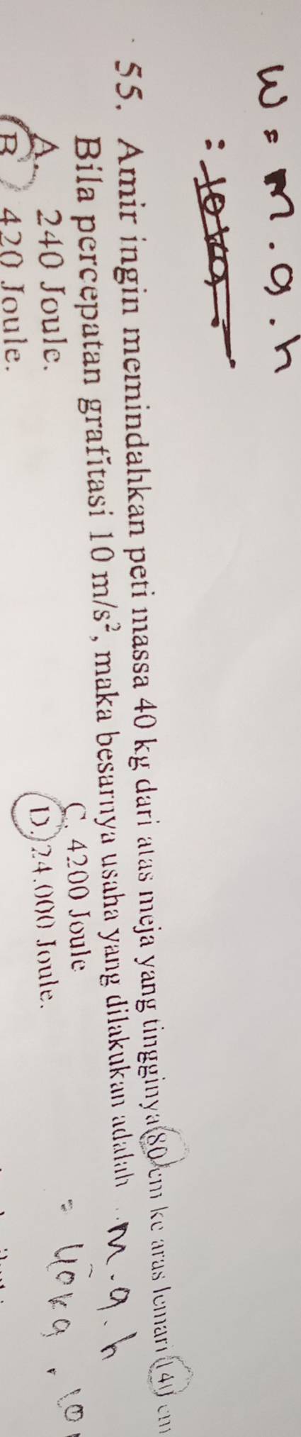 Amir ingin memindahkan peti massa 40 kg dari atas meja yang tingginya 80 cm ke aras lemari 140 cm
Bila percepatan grafítasi 10m/s^2 , maka besarnya usaha yang dilakukan adalah
A. 240 Joule. C. 4200 Joule
D. 24.000 Joule.
B 420 Joule.