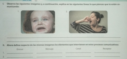 Observa las siguientes imágenes y, a continuación, explica en las siguientes líneas lo que piensas que te están co 
municando: 
2. 
_ 
_ 
ll. Ahora define respecto de las mismas imágenes los elementos que intervienen en estos procesos comunicativos: 
Emisor Mensaje Canal Receptor 
1._ 
_ 
__ 
2._ 
_ 
__