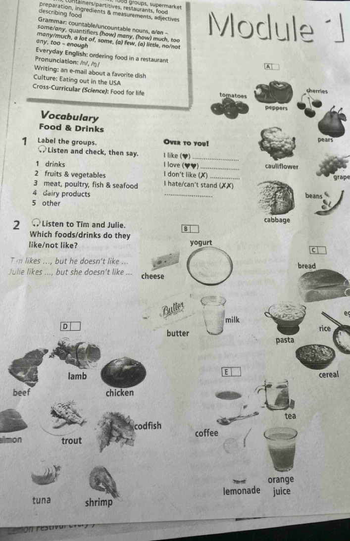 1888 groups, supermarket
containers/partitives, restaurants, food
preparation, ingredients & measurements, adjectives
describing food
Grammar: countable/uncountable nouns, α/øn - Module ´]
some/any, quantifiers (how) many, (how) much, too
many/much, a lot of, some, (a) few, (a) little, no/not
any, too - enough
Everyday English: ordering food in a restaurant
Pronunciation: /n/, /ŋ /
A
Writing: an e-mail about a favorite dish cherries
Culture: Eating out in the USA
Cross-Curricular (Science): Food for life tomatoes
peppers
Vocabulary
Food & Drinks
1 Label the groups. Over to you!
pears
Listen and check, then say. I like (♥)_
1 drinks I love ( _cauliflower
2 fruits & vegetables I don't like (✗)_
grape
3 meat, poultry, fish & seafood I hate/can't stand (XX)
4 dairy products _beans
5 other
2 ● Listen to Tim and Julie.
cabbage
B
Which foods/drinks do they
like/not like? yogurt
C
Ti likes ..., but he doesn't like ... bread
Julie likes ..., but she doesn’t like _cheese
Butter
e
milk
D
butter rice
pasta
E
Iamb cereal
beef chicken
tea
codfish
almon trout coffee
orange
lemonade juice
tuna shrimp
Cmomres