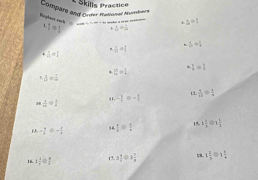 Skills Practice 
Compare and Order Rational Numbers 
Replace each 
3.  6/28   3/7 
with , or =tc o make a true sentence. 
1.  4/7   3/5 
2.  5/12   7/24 
6.  5/17   7/8 
5.  7/11   3/5 
4.  7/15   1/4 
9.  5/8   3/5 
8.  15/16   1/4 
7.  5/12   7/10 
12.  9/12   3/4 
11. - 3/7  - 5/7 
10.  3/10   2/9 
13. - 4/5  - 2/3  15. 1 1/3  1 1/2 
14.  4/5   5/4 
18. 
16. 1 1/7   8/7 
17. 3 4/7  3 7/8  1 2/3  1 3/4 