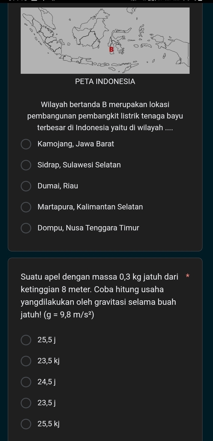 PETA INDONESIA
Wilayah bertanda B merupakan lokasi
pembangunan pembangkit listrik tenaga bayu
terbesar di Indonesia yaitu di wilayah ....
Kamojang, Jawa Barat
Sidrap, Sulawesi Selatan
Dumai, Riau
Martapura, Kalimantan Selatan
Dompu, Nusa Tenggara Timur
Suatu apel dengan massa 0,3 kg jatuh dari *
ketinggian 8 meter. Coba hitung usaha
yangdilakukan oleh gravitasi selama buah
jatuh! (g=9,8m/s^2)
25,5 j
23,5 kj
24,5 j
I 23.5i
25,5 kj