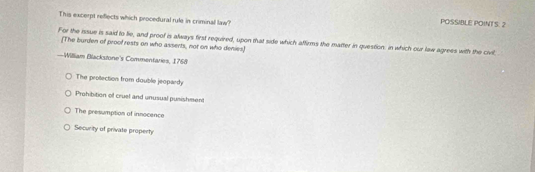 This excerpt reflects which procedural rule in criminal law?
POSSIBLE POINTS: 2
For the issue is said to lie, and proof is always first required, upon that side which affirms the matter in question: in which our law agrees with the civil,
[The burden of proof rests on who asserts, not on who denies]
—William Blackstone's Commentaries, 1768
The protection from double jeopardy
Prohibition of cruel and unusual punishment
The presumption of innocence
Security of private property