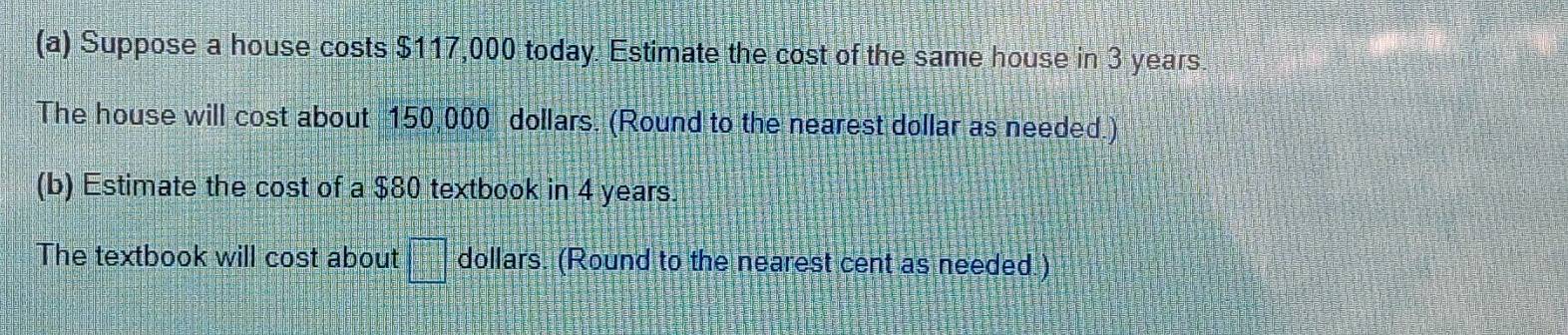 Suppose a house costs $117,000 today. Estimate the cost of the same house in 3 years
The house will cost about 150,000 dollars. (Round to the nearest dollar as needed.) 
(b) Estimate the cost of a $80 textbook in 4 years. 
The textbook will cost about =□° dollars. (Round to the nearest cent as needed.)