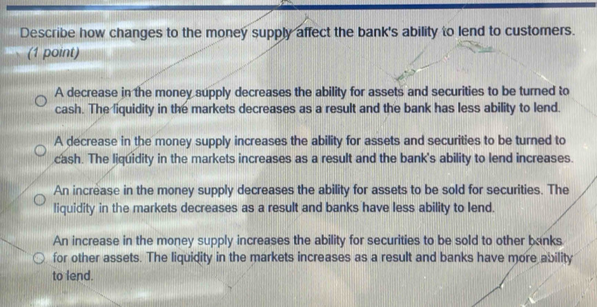 Describe how changes to the money supply affect the bank's ability to lend to customers.
(1 point)
A decrease in the money supply decreases the ability for assets and securities to be turned to
cash. The liquidity in the markets decreases as a result and the bank has less ability to lend.
A decrease in the money supply increases the ability for assets and securities to be turned to
cash. The liquidity in the markets increases as a result and the bank's ability to lend increases.
An increase in the money supply decreases the ability for assets to be sold for securities. The
liquidity in the markets decreases as a result and banks have less ability to lend.
An increase in the money supply increases the ability for securities to be sold to other banks.
for other assets. The liquidity in the markets increases as a result and banks have more ability
to lend.