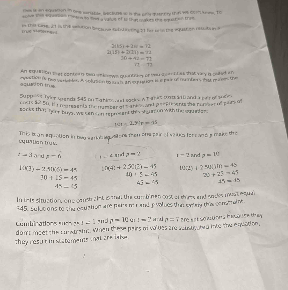 This is an equation in one variable_ because w is the only quantity that we don't know. To 
solve this equation means to find a value of 1 that makes the equation true. 
In this case, 21 is the solution because substituting 21 for w in the equation results in a 
true statement.
2(15)+2w=72
2(15)+2(21)=72
30+42=72
72=72
An equation that contains two unknown quantities or two quantities that vary is called an 
equation in two variables. A solution to such an equation is a pair of numbers that makes the 
equation true. 
Suppose Tyler spends $45 on T-shirts and socks. A T-shirt costs $10 and a pair of socks 
costs $2.50, If 1 represents the number of T-shirts and p represents the number of pairs of 
socks that Tyler buys, we can can represent this situation with the equation:
10t+2.50p=45
This is an equation in two variables. More than one pair of values for t and p make the 
equation true.
t=3 and p=6 t=4 and p=2 t=2 and p=10
10(3)+2.50(6)=45 10(4)+2.50(2)=45 10(2)+2.50(10)=45
30+15=45
40+5=45
20+25=45
45=45
45=45
45=45
In this situation, one constraint is that the combined cost of shirts and socks must equal
$45. Solutions to the equation are pairs of t and p values that satisfy this constraint. 
Combinations such as t=1 and p=10 or t=2 and p=7 are not solutions because they 
don’t meet the constraint. When these pairs of values are substituted into the equation, 
they result in statements that are false.