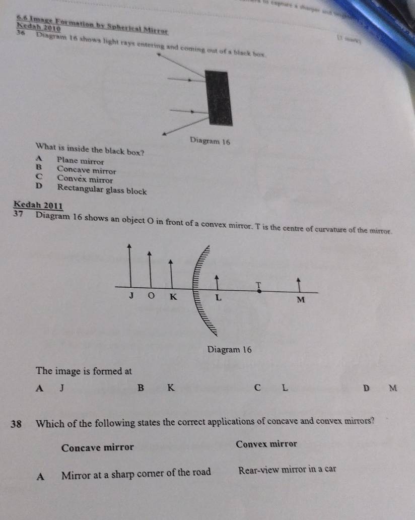 ara ty capharé a diarger and depe 
6.6 Image Formation by Spherical Mirror
Kedah 2010
[1 marki
36 Diagram 16 shows light rays entering and cominox.
What is inside the black box?
A Plane mirror
B Concave mirror
C Convèx mirror
D Rectangular glass block
Kedah 2011
37 Diagram 16 shows an object O in front of a convex mirror. T is the centre of curvature of the mirror.
The image is formed at
A
B K
C L
D M
38 Which of the following states the correct applications of concave and convex mirrors?
Concave mirror Convex mirror
A Mirror at a sharp corner of the road Rear-view mirror in a car