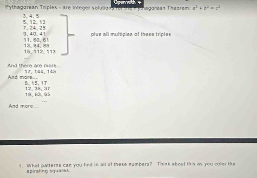 Open with 
Pythagorean Triples - are integer solutions for the Pythagorean Theorem: a^2+b^2=c^2
3, 4 、 5
5, 12, 13
7, 24, 25
9、 40, 41 plus all multiples of these triples
11, 60, 61
13, 84, 85
15, 112, 113
And there are more...
17, 144, 145
And more...
8 、 15 、 17
12, 35, 37
16, 63, 65
And more.. 
1. What patterns can you find in all of these numbers? Think about this as you color the 
spiraling squares