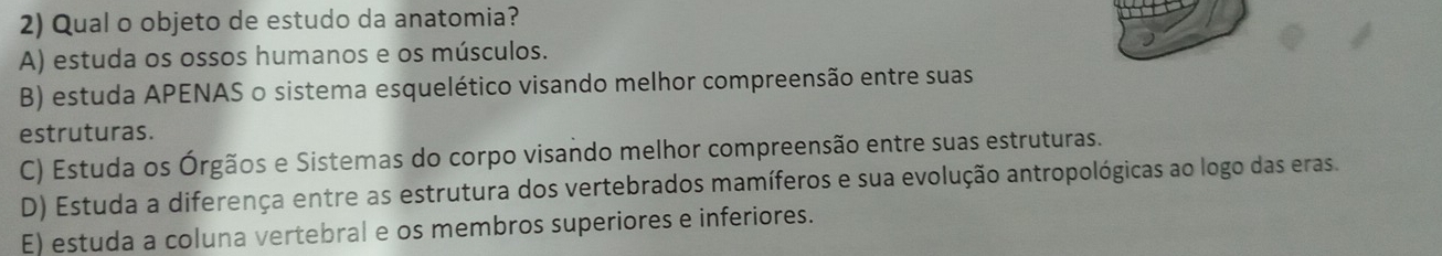 Qual o objeto de estudo da anatomia?
A) estuda os ossos humanos e os músculos.
B) estuda APENAS o sistema esquelético visando melhor compreensão entre suas
estruturas.
C) Estuda os Órgãos e Sistemas do corpo visando melhor compreensão entre suas estruturas.
D) Estuda a diferença entre as estrutura dos vertebrados mamíferos e sua evolução antropológicas ao logo das eras.
E) estuda a coluna vertebral e os membros superiores e inferiores.