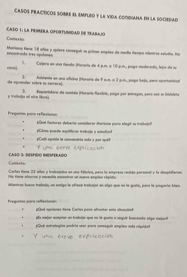 CASOS PRACTICOS SOBRE EL EMPLEO Y LA VIDA COTIDIANA EN LA SOCIEDAD 
CASO 1: LA PRIMERA OPORTUNIDAD DE TRABAJO 
Contexto: 
Mariana tiene 18 años y quiere conseguir su primer empleo de medio tiempo mientras estudia. Ha 
encontrado tres opciones: 
1. Cajera en una tienda (Horario de 4 p.m. a 10 p.m., paga moderada, le|os de su 
casa). 
2. Asistente en una oficina (Horario de 9 a.m. a 2 p.m., paga baja, pero oportunidad 
de aprender sobre su carrera). 
3. Repartidora de comida (Horario flexible, paga por entregas, pero usa su bicicleta 
y traba|a al aire libre). 
Preguntas para reflexionar: 
¿Qué factores debería considerar Mariana para elegir su traba|o? 
Cómo puede equilibrar trabajo y estudios? 
Cuál opción le convendría más y por qué? 
CASO 2: DESPIDO INESPERADO 
Contexto: 
Carlos tiene 22 años y traba|aba en una fábrica, pero la empresa redujo personal y lo despidieron. 
No tiene ahorros y necesita encontrar un nuevo empleo rápido. 
Mientras busca trabajo, un amigo le ofrece trabajar en algo que no le gusta, pero le pagaría bien. 
Preguntas para reflexionar: 
Qué opciones tiene Carlos para afrontar esta situación? 
¿Es me|or aceptar un trabajo que no le gusta o seguir buscando algo me|or? 
¿Qué estrategias podría usar para conseguir empleo más rápido?