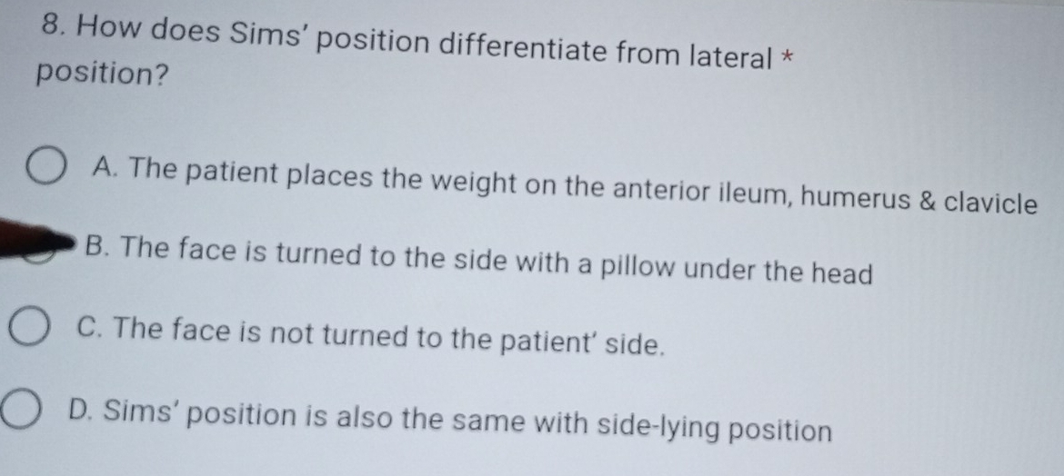 How does Sims’ position differentiate from lateral *
position?
A. The patient places the weight on the anterior ileum, humerus & clavicle
B. The face is turned to the side with a pillow under the head
C. The face is not turned to the patient' side.
D. Sims’ position is also the same with side-lying position