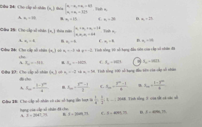 Cho cấp số nhân (u_n) thóa beginarrayl u_1-u_3+u_3=65 u_1+u_3=325endarray.. Tinh u_3.
A. u_3=10. B. u_1=15. C. u_1=20. D. u_1=25.
Câu 25: Cho cấp số nhân (u_o) thỏa mān beginarrayl u_1+u_2+u_3=14 u_1u_2u_3=64endarray.. Tinh u_2.
A. u_2=4. B. u_2=6. C. u_2=8. D. u_2=10.
Câu 26: Cho cấp số nhân (u_n) có u_1=-3 và q=-2. Tính tổng 10 số hạng đầu tiên của cấp số nhân đã
cho.
A. S_10=-511. B. S_10=-1025. C. S_10=1025. D S_10=1023.
Câu 27: Cho cấp số nhân (u_n) có u_2=-2 và u_5=54 4. Tính tổng 100 số hạng đầu tiên của cấp số nhân
dā cho.
A. S_m= (1-3^(100))/4 . B. S_100= (3^(100)-1)/2 . C. S_m= (3^(100)-1)/6 . D. S_100= (1-3^(1000))/6 .
Câu 28: Cho cấp số nhân có các số hạng lần lượt là  1/4 ; 1/2 ;1 ..; 2048. Tính tổng S của tắt cả các số
hạng của cấp số nhân đã cho.
A. S=2047,75. B. S=2049,75. C. S=4095.75. D. S=4096,75.