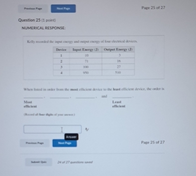 Previous Page Nest Page Page 25 of 27 
Question 25 (1 point) 
NUMERICAL RESPONSE: 
Kelly recorded the input energy and output energy of four electrical devices. 
When listed in order from the most efficient device to the least efficient device, the order is 
_. _ . _. and _. 
efficient Least 
effacien Most 
Rnnl al bu dipit of you mn 
I 
Aticame 
Panious Papt Nost Page Page 25 of 27 
Sureal Quls 24 of 27 questions saved