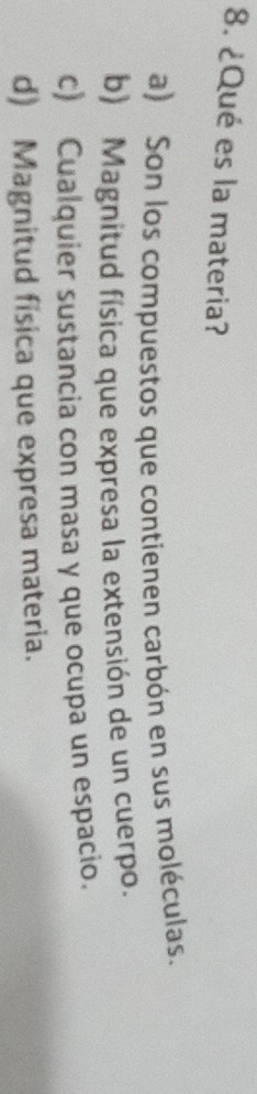 ¿Qué es la materia?
a) Son los compuestos que contienen carbón en sus moléculas.
b) Magnitud física que expresa la extensión de un cuerpo.
c) Cualquier sustancia con masa y que ocupa un espacio.
d) Magnitud fisica que expresa materia.