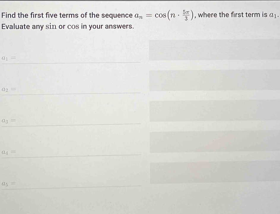 Find the first five terms of the sequence a_n=cos (n·  5π /3 ) , where the first term is a_1. 
Evaluate any sin or cos in your answers.
a_1=
a_2=
a_3=
a_4=
a_5=