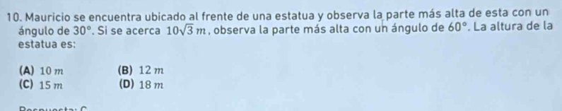 Mauricio se encuentra ubicado al frente de una estatua y observa la parte más alta de esta con un
ángulo de 30°. Si se acerca 10sqrt(3)m , observa la parte más alta con un ángulo de 60°. La altura de la
estatua es:
(A) 10 m (B) 12m
(C) 15 m (D) 18 m