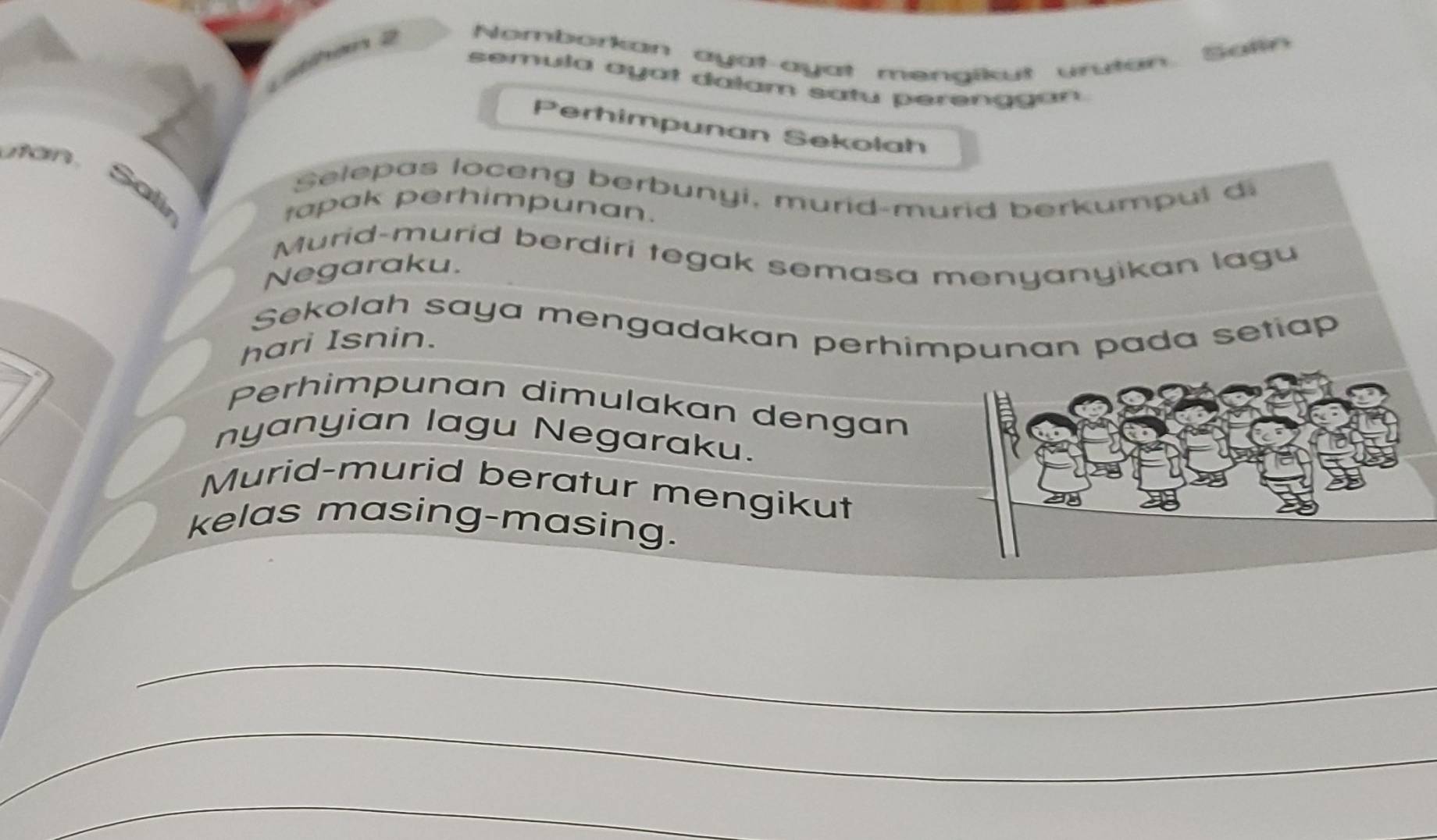 Nomborkan ayat-ayat mengikut urutan Salin 
semula ayat dalam satu perenggan 
to 
Perhimpunan Sekolah 
non Salir 
Selepas loceng berbunyi, murid-murid berkumpul d 
tapak perhimpunan. 
Murid-murid berdiri tegak semasa menyanyikan lagu 
Negaraku. 
Sekolah saya mengadakan perhimpunan pada setiap 
hari Isnin. 
Perhimpunan dimulakan dengan 
nyanyian lagu Negaraku. 
Murid-murid beratur mengikut 
kelas masing-masing. 
_ 
_ 
_