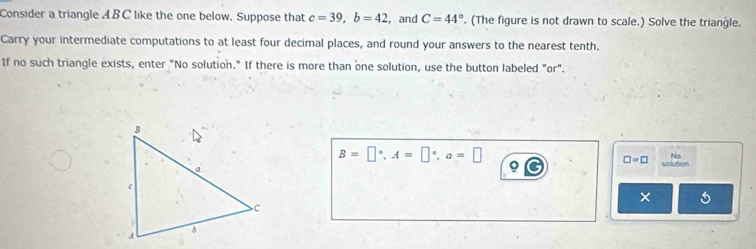 Consider a triangle ABC like the one below. Suppose that c=39, b=42 ,and C=44°. (The figure is not drawn to scale.) Solve the triangle. 
Carry your intermediate computations to at least four decimal places, and round your answers to the nearest tenth. 
If no such triangle exists, enter "No solution." If there is more than one solution, use the button labeled "or".
B=□°, A=□°, a=□
□ or□ No 
Q solution 
×