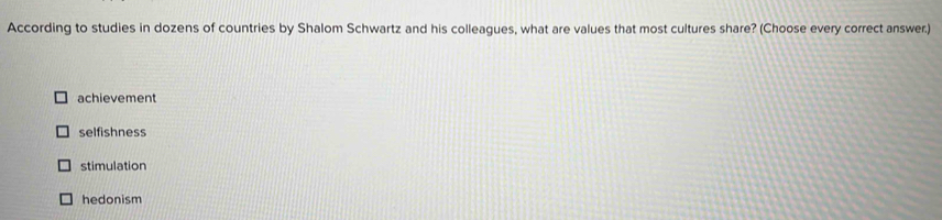 According to studies in dozens of countries by Shalom Schwartz and his colleagues, what are values that most cultures share? (Choose every correct answer.)
achievement
selfishness
stimulation
hedonism