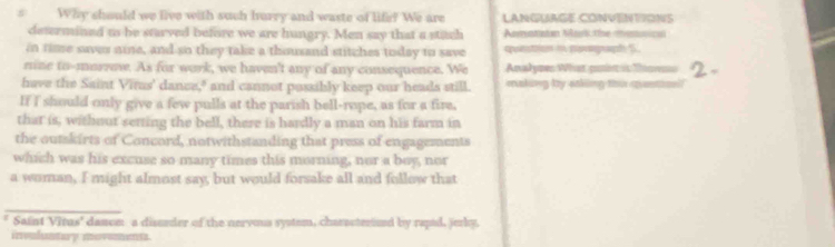 Why should we live with such hurry and waste of life? We are LANGUAGE CONVENTIONS 
determined to be starved before we are hungry. Men say that a stitch Amatiaton Mark the menica 
in time saver nine, and so they take a thousand stitches today to save qontion i poverpaph S 
mine to-morre. As for work, we haven't any of any consequence. We Analypes What pir is Tos 
have the Saint Virus' dance," and cannot possibly keep our heads still. making by stking thi qantical 
If I should only give a few pulls at the parish bell-rope, as for a fire, 
that is, withnut setting the bell, there is hardly a man on his farm in 
the outskirts of Concord, notwithstanding that press of engagements 
which was his excuse so many times this morning, nor a boy, nor 
a woman, I might almost say, but would forsake all and follow that 
_ 
* Saint Virus' danom a disseder of the nervous system, characterined by rapid, jerly, 
invuluntary movements.