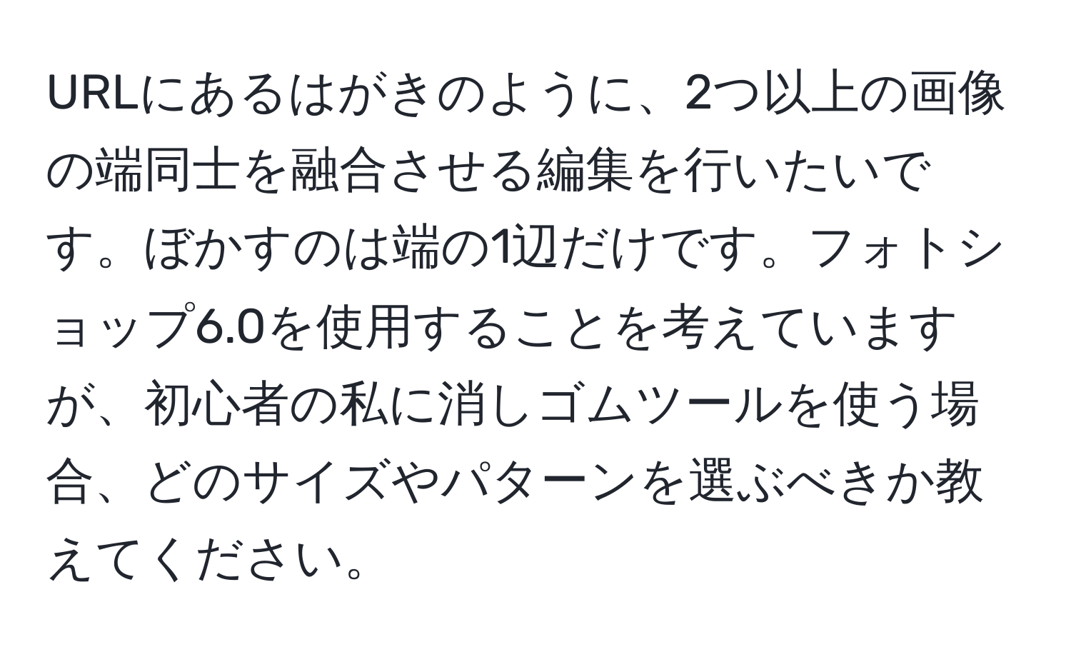 URLにあるはがきのように、2つ以上の画像の端同士を融合させる編集を行いたいです。ぼかすのは端の1辺だけです。フォトショップ6.0を使用することを考えていますが、初心者の私に消しゴムツールを使う場合、どのサイズやパターンを選ぶべきか教えてください。