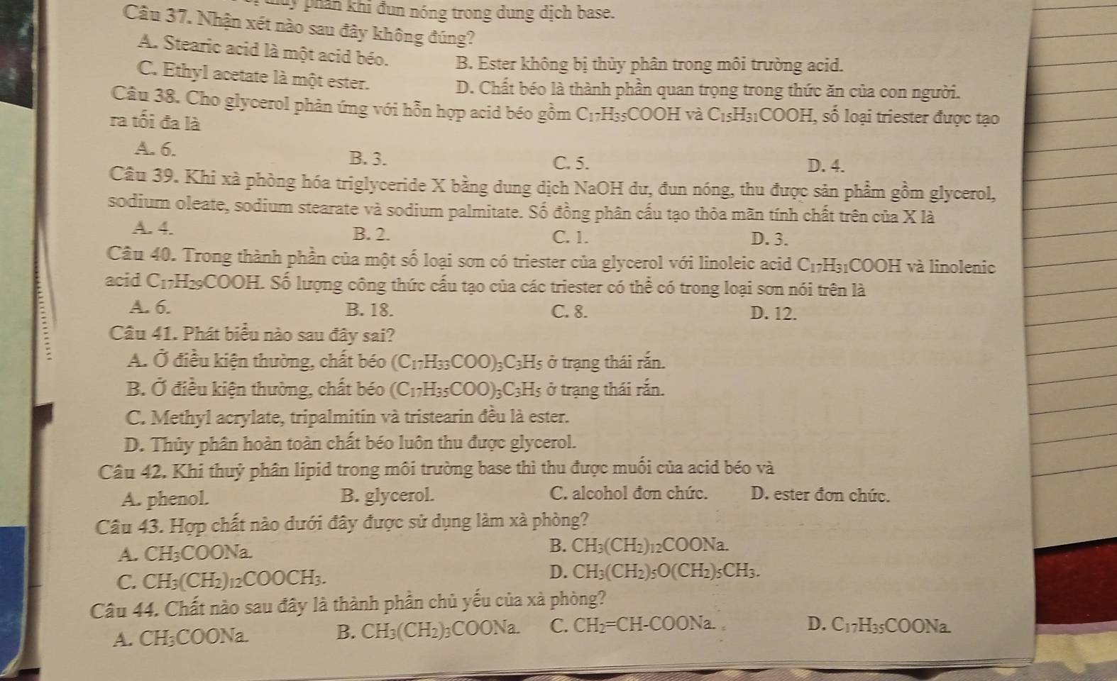 Mu y phân khi đun nóng trong dung dịch base.
Câu 37. Nhận xét nào sau đây không đúng?
A. Stearic acid là một acid béo. B. Ester không bị thủy phân trong môi trường acid.
C. Ethyl acetate là một ester.
D. Chất béo là thành phần quan trọng trong thức ăn của con người.
Câu 38. Cho glycerol phản ứng với hỗn hợp acid béo gồm C_17H_35COOH và C_15H_31COOH I, số loại triester được tạo
ra tối đa là
A. 6. B. 3. D. 4.
C. 5.
Câu 39. Khi xà phòng hóa triglyceride X bằng dung dịch NaOH dư, đun nóng, thu được sản phẩm gồm glycerol,
sodium oleate, sodium stearate và sodium palmitate. Số đồng phân cấu tạo thỏa mãn tính chất trên của X là
A. 4. B. 2. C. 1. D. 3.
Câu 40. Trong thành phần của một số loại sơn có triester của glycerol với linoleic acid C_17H_31COOH I và linolenic
acid C_17H_29COOH. Số lượng công thức cấu tạo của các triester có thể có trong loại sơn nói trên là
A. 6. B. 18. C. 8. D. 12.
Câu 41. Phát biểu nào sau đây sai?
A. Ở điều kiện thường, chất béo (C_17H_33COO)_3C_3H_5 ở trạng thái rắn.
B. Ở điều kiện thường, chất béo (C_17H_35COO)_3C_3H_5 ở trạng thái rắn.
C. Methyl acrylate, tripalmitin và tristearin đều là ester.
D. Thủy phân hoàn toàn chất béo luôn thu được glycerol.
Câu 42. Khi thuỷ phân lipid trong môi trường base thì thu được muối của acid béo và
A. phenol. B. glycerol. C. alcohol đơn chức. D. ester đơn chức.
Câu 43. Hợp chất nào dưới đây được sử dụng làm xà phòng?
A. CH_3COO Na B. CH_3(CH_2)_12COONa.
D.
C. CH_3(CH_2)_12COOCH_3. CH_3(CH_2)_5O(CH_2)_5CH_3.
Câu 44. Chất nào sau đây là thành phần chủ yếu của xà phòng?
B. CH_3(CH_2)_3COONa. C. CH_2=CH-COONa.
D.
A. CH₃COONa. C_17H_35COONa